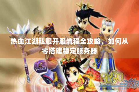 热血江湖私服开服流程全攻略，如何从零搭建稳定服务器