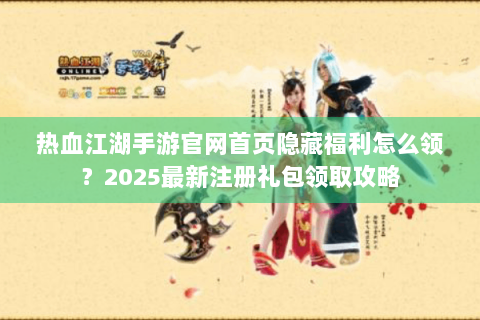 热血江湖手游官网首页隐藏福利怎么领？2025最新注册礼包领取攻略