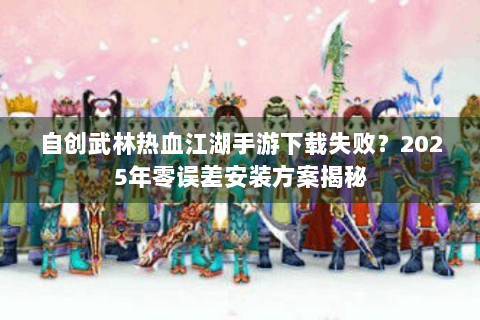 自创武林热血江湖手游下载失败？2025年零误差安装方案揭秘