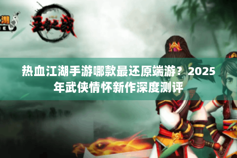 热血江湖手游哪款最还原端游？2025年武侠情怀新作深度测评