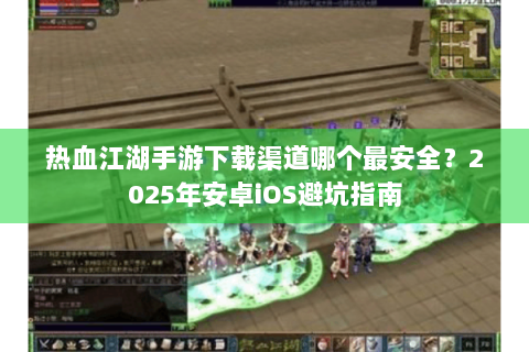 热血江湖手游下载渠道哪个最安全？2025年安卓iOS避坑指南