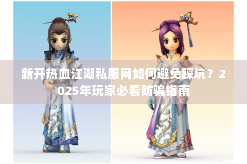 新开热血江湖私服网如何避免踩坑？2025年玩家必看防骗指南