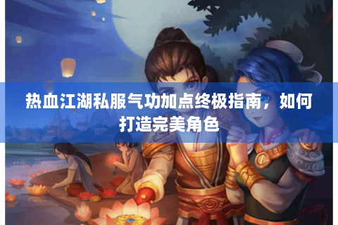 热血江湖私服气功加点终极指南，如何打造完美角色
