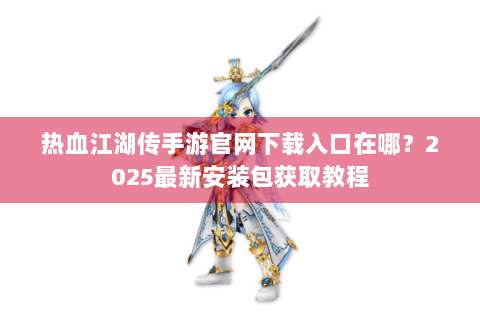 热血江湖传手游官网下载入口在哪？2025最新安装包获取教程