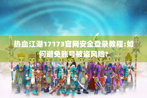 热血江湖17173官网安全登录教程:如何避免账号被盗风险?