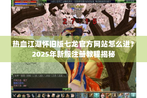 热血江湖怀旧版七龙官方网站怎么进？2025年新服注册教程揭秘