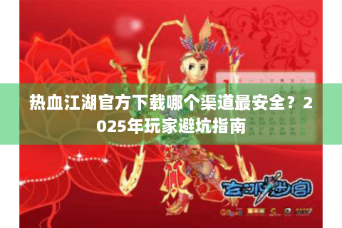 热血江湖官方下载哪个渠道最安全？2025年玩家避坑指南