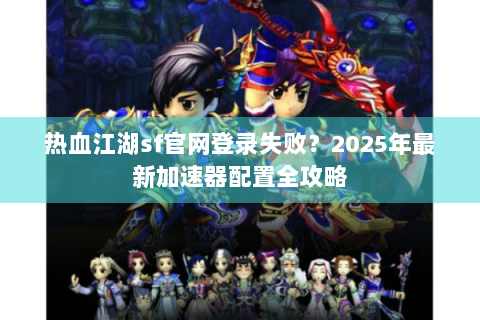 热血江湖sf官网登录失败？2025年最新加速器配置全攻略