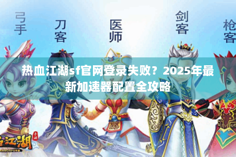 热血江湖sf官网登录失败？2025年最新加速器配置全攻略