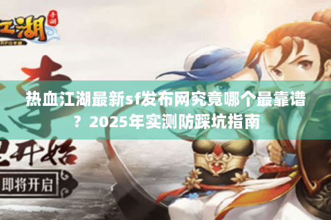 热血江湖最新sf发布网究竟哪个最靠谱？2025年实测防踩坑指南
