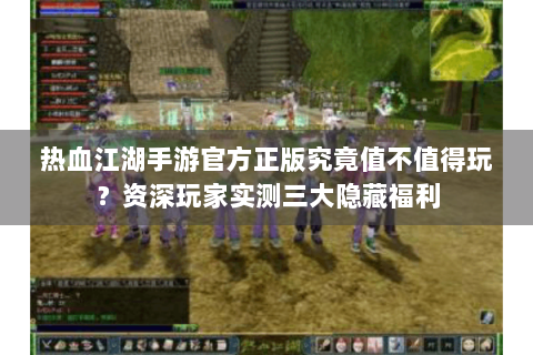 热血江湖手游官方正版究竟值不值得玩？资深玩家实测三大隐藏福利