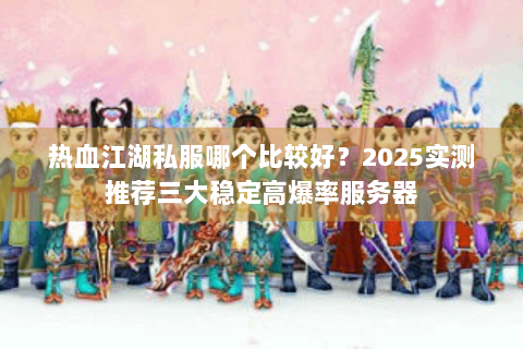 热血江湖私服哪个比较好？2025实测推荐三大稳定高爆率服务器