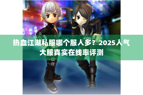 热血江湖私服哪个服人多？2025人气大服真实在线率评测