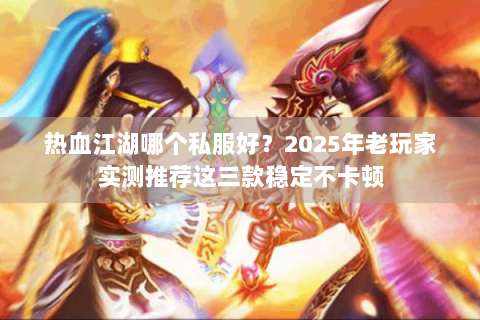热血江湖哪个私服好？2025年老玩家实测推荐这三款稳定不卡顿