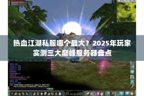 热血江湖私服哪个最大？2025年玩家实测三大巅峰服务器盘点