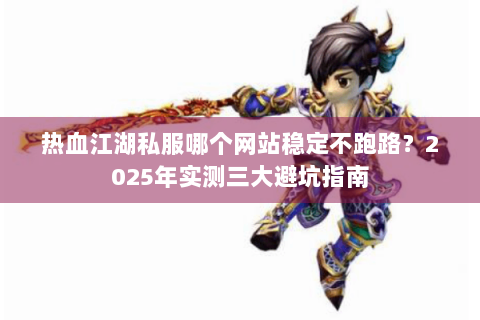 热血江湖私服哪个网站稳定不跑路？2025年实测三大避坑指南