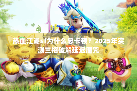 热血江湖sf为什么总卡顿？2025年实测三招破解延迟魔咒