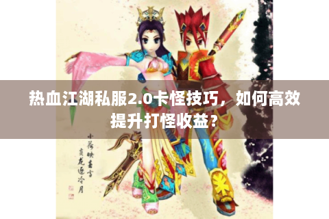 热血江湖私服2.0卡怪技巧，如何高效提升打怪收益？