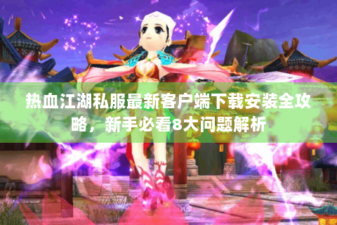 热血江湖私服最新客户端下载安装全攻略，新手必看8大问题解析