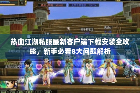 热血江湖私服最新客户端下载安装全攻略，新手必看8大问题解析