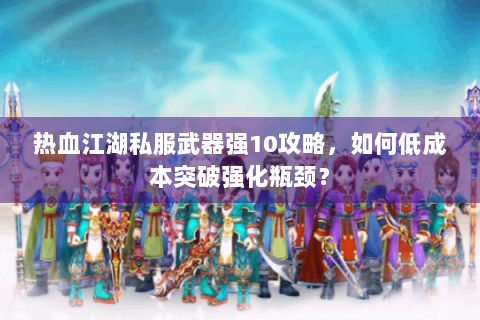 热血江湖私服武器强10攻略，如何低成本突破强化瓶颈？