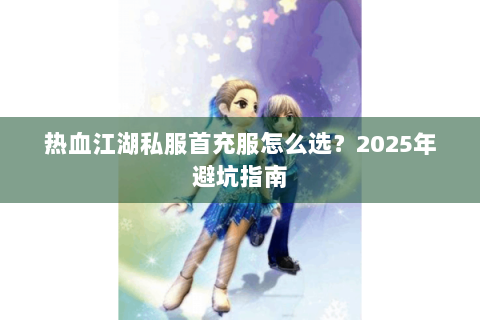 热血江湖私服首充服怎么选？2025年避坑指南