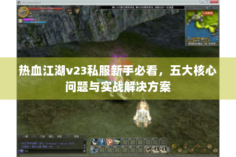 热血江湖v23私服新手必看，五大核心问题与实战解决方案
