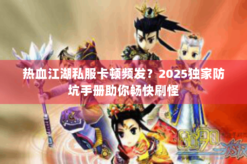 热血江湖私服卡顿频发？2025独家防坑手册助你畅快刷怪