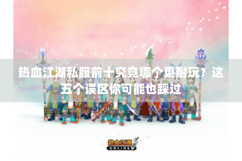热血江湖私服前十究竟哪个更耐玩？这五个误区你可能也踩过