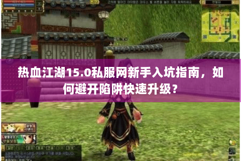 热血江湖15.0私服网新手入坑指南，如何避开陷阱快速升级？
