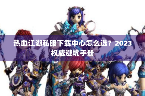 热血江湖私服下载中心怎么选？2023权威避坑手册