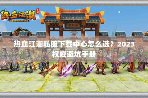 热血江湖私服下载中心怎么选？2023权威避坑手册