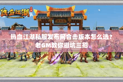 热血江湖私服发布网合击版本怎么选？老GM教你避坑三招