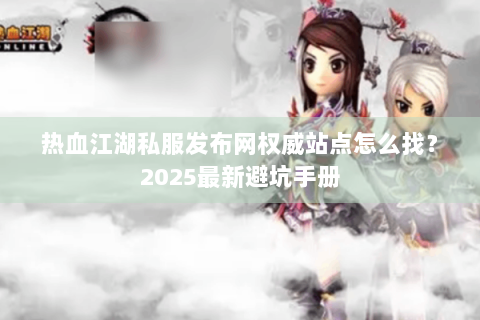 热血江湖私服发布网权威站点怎么找？2025最新避坑手册