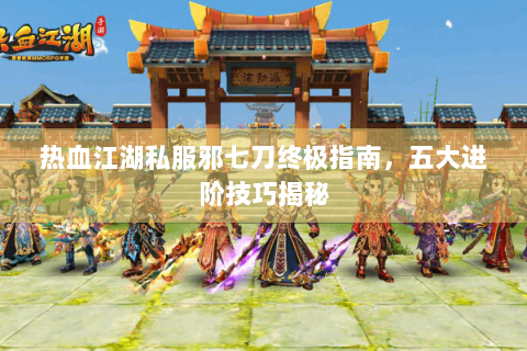 热血江湖私服邪七刀终极指南，五大进阶技巧揭秘