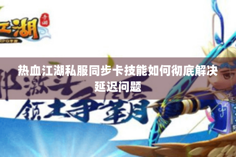 热血江湖私服同步卡技能如何彻底解决延迟问题