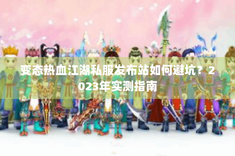 变态热血江湖私服发布站如何避坑？2023年实测指南