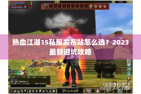 热血江湖15私服发布站怎么选？2023最新避坑攻略