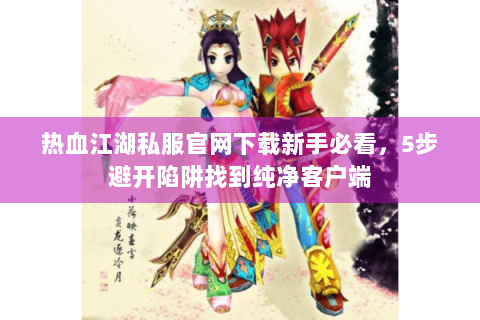热血江湖私服官网下载新手必看，5步避开陷阱找到纯净客户端