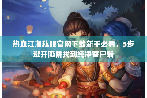 热血江湖私服官网下载新手必看，5步避开陷阱找到纯净客户端