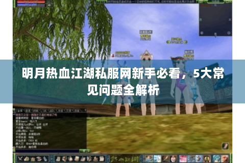 明月热血江湖私服网新手必看，5大常见问题全解析