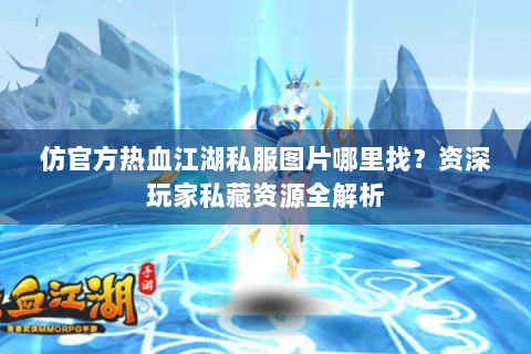 仿官方热血江湖私服图片哪里找？资深玩家私藏资源全解析