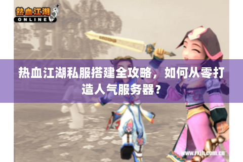 热血江湖私服搭建全攻略，如何从零打造人气服务器？