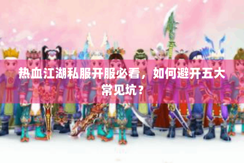 热血江湖私服开服必看，如何避开五大常见坑？