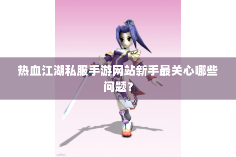 热血江湖私服手游网站新手最关心哪些问题？