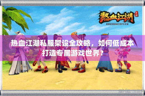 热血江湖私服架设全攻略，如何低成本打造专属游戏世界？