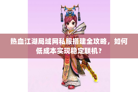 热血江湖局域网私服搭建全攻略，如何低成本实现稳定联机？