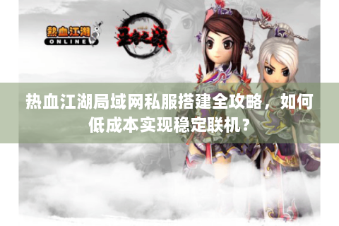 热血江湖局域网私服搭建全攻略，如何低成本实现稳定联机？
