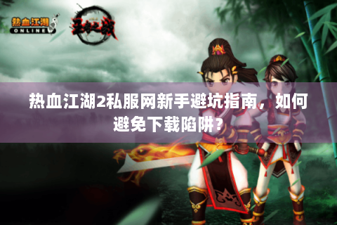 热血江湖2私服网新手避坑指南，如何避免下载陷阱？