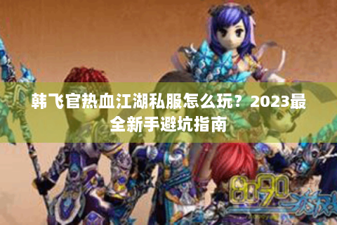 韩飞官热血江湖私服怎么玩？2023最全新手避坑指南